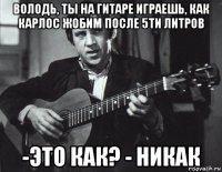 володь, ты на гитаре играешь, как карлос жобим после 5ти литров -это как? - никак