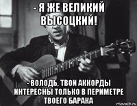 - я же великий высоцкий! - володь, твои аккорды интересны только в периметре твоего барака