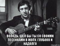  володь, шёл бы ты со своими песенками в жопу. глубоко и надолго