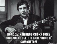  володь, и певцов своих тоже возьми. особенно валерию с её самолётом