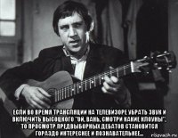  если во время трансляции на телевизоре убрать звук и включить высоцкого "ой, вань, смотри какие клоуны", то просмотр предвыборных дебатов становится гораздо интереснее и познавательнее...