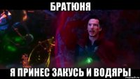 братюня я принес закусь и водяры