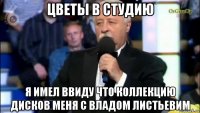 цветы в студию я имел ввиду что коллекцию дисков меня с владом листьевим