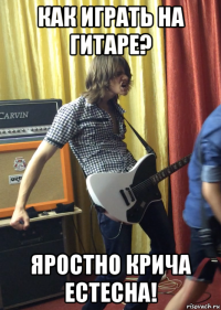как играть на гитаре? яростно крича естесна!