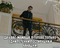  да у вас, мамаша, в голове только одни пелёнки, постирушки и какашки!