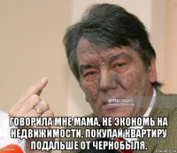  говорила мне мама, не экономь на недвижимости, покупай квартиру подальше от чернобыля.