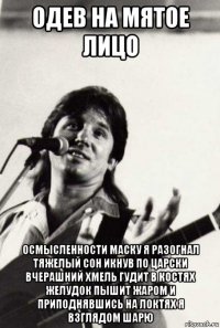 одев на мятое лицо осмысленности маску я разогнал тяжелый сон икнув по царски вчерашний хмель гудит в костях желудок пышит жаром и приподнявшись на локтях я взглядом шарю