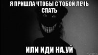 я пришла чтобы с тобой лечь спать или иди на.уй