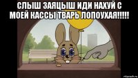 слыш заяцыш иди нахуй с моей кассы тварь лопоухая!!!!! 