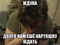 ждуна долго нам ешё картошку ждать