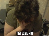  ты дебил