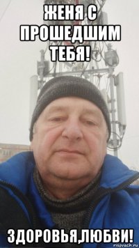 женя с прошедшим тебя! здоровья,любви!