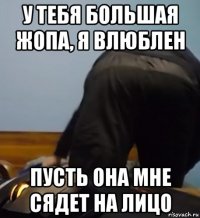у тебя большая жопа, я влюблен пусть она мне сядет на лицо