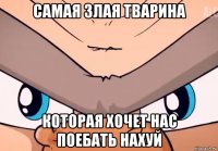 самая злая тварина которая хочет нас поебать нахуй