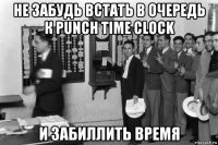 не забудь встать в очередь к punch time clock и забиллить время