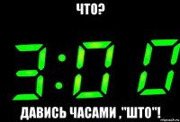 что? давись часами ,"што"!