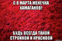 с 8 марта женечка хамаганов! будь всегда такой стройной и красивой