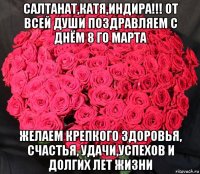 салтанат,катя,индира!!! от всей души поздравляем с днём 8 го марта желаем крепкого здоровья, счастья, удачи,успехов и долгих лет жизни