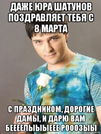 даже юра шатунов поздравляет тебя с 8 марта с праздником, дорогие дамы, и дарю вам беееелыыыеее рооозыы