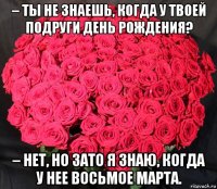 – ты не знаешь, когда у твоей подруги день рождения? – нет, но зато я знаю, когда у нее восьмое марта.