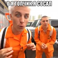 о я топчик.я сосал 