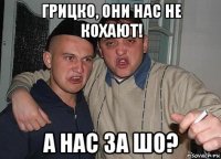 грицко, они нас не кохают! а нас за шо?