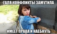 галя конфликты замутила имеет права и наебнуть