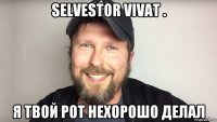 selvestor vivat . я твой рот нехорошо делал
