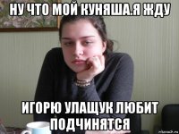 ну что мой куняша.я жду игорю улащук любит подчинятся