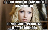 я знаю точно невозможное возмоожно поморгунить разок так неостороожнооо