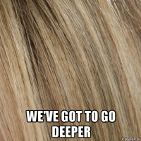  we've got to go deeper