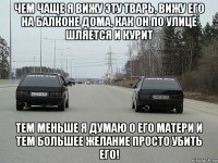 чем чаще я вижу эту тварь, вижу его на балконе дома, как он по улице шляется и курит тем меньше я думаю о его матери и тем большее желание просто убить его!