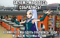 за чем? мы здесь собрались! во имя,чего мы здесь собрались'''куда мы идем, чего мы хотим'''