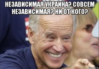 независимая украина? совсем независимая? ни от кого? 