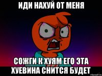 иди нахуй от меня сожги к хуям его эта хуевина снится будет