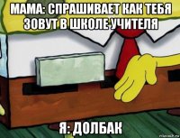 мама: спрашивает как тебя зовут в школе учителя я: долбак