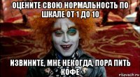 оцените свою нормальность по шкале от 1 до 10 извините, мне некогда, пора пить кофе