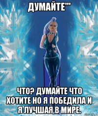 думайте''' что? думайте что хотите но я победила и я лучшая в мире.