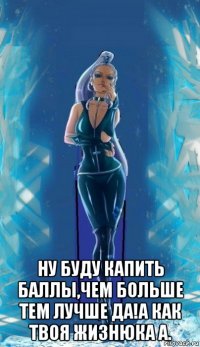  ну буду капить баллы,чем больше тем лучше да!а как твоя жизнюка а.