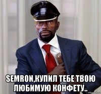  semron,купил тебе твою любимую конфету..