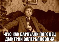  -нус как барнуали погодец дмитрий валерьянович?