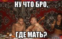 ну что бро, где мать?