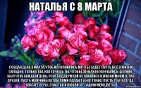 наталья с 8 марта создан день 8 марта, чтоб исполнились мечты. будет пусть всё в жизни складно, только так, как хочешь ты. чтобы деньги не кончались, шопинг был чтоб каждый день, чтоб поддержкой оставались в жизни множество друзей. пусть мужчины штабелями падают у ног твоих. пусть тебе всегда хватает веры, счастья и любви! от сашки мем цветы