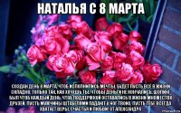 наталья с 8 марта создан день 8 марта, чтоб исполнились мечты. будет пусть всё в жизни складно, только так, как хочешь ты. чтобы деньги не кончались, шопинг был чтоб каждый день, чтоб поддержкой оставались в жизни множество друзей. пусть мужчины штабелями падают у ног твоих. пусть тебе всегда хватает веры, счастья и любви! от александра