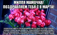милпя мамочка! поздравляем тебя с 8 марта! создан день 8 марта, чтоб исполнились мечты. будет пусть всё в жизни складно, только так, как хочешь ты. чтобы деньги не кончались, шопинг был чтоб каждый день, чтоб поддержкой оставались в жизни множество друзей. пусть тебе всегда хватает веры, счастья и любви! от меня с папой