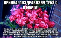 иринка! поздравляем тебя с 8 марта! создан день 8 марта, чтоб исполнились мечты. будет пусть всё в жизни складно, только так, как хочешь ты. чтобы деньги не кончались, шопинг был чтоб каждый день, чтоб поддержкой оставались в жизни множество друзей. пусть мужчины штабелями падают у ног твоих. пусть тебе всегда хватает веры, счастья и любви! мама, папа, я