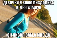 девочки я знаю пиздолиза игоря улащук он лизал вам,а мне да