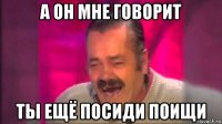 а он мне говорит ты ещё посиди поищи