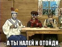  - а ты налей и отойди