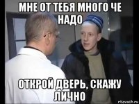 мне от тебя много че надо открой дверь, скажу лично